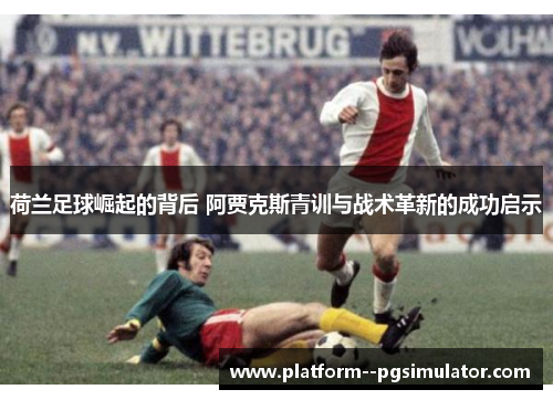 荷兰足球崛起的背后 阿贾克斯青训与战术革新的成功启示