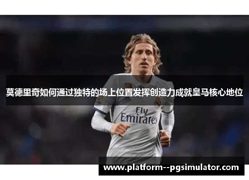 莫德里奇如何通过独特的场上位置发挥创造力成就皇马核心地位
