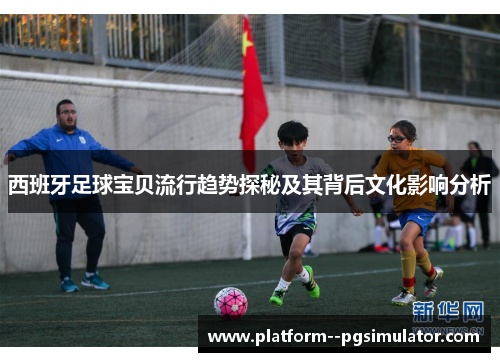 西班牙足球宝贝流行趋势探秘及其背后文化影响分析