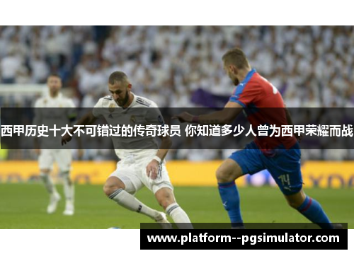 西甲历史十大不可错过的传奇球员 你知道多少人曾为西甲荣耀而战 西甲历史十大不可错过的传奇球员 你知道多少人曾为西甲荣耀而战