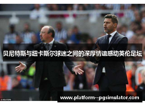 贝尼特斯与纽卡斯尔球迷之间的深厚情谊感动英伦足坛