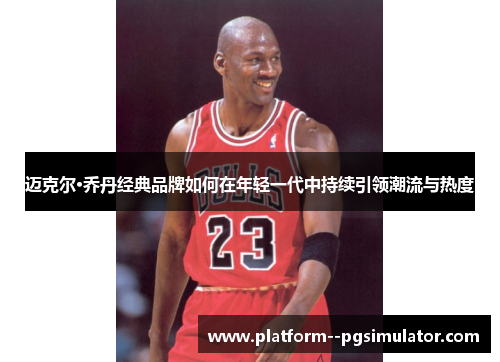 迈克尔·乔丹经典品牌如何在年轻一代中持续引领潮流与热度 迈克尔·乔丹经典品牌如何在年轻一代中持续引领潮流与热度