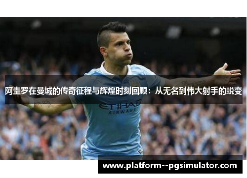 阿圭罗在曼城的传奇征程与辉煌时刻回顾：从无名到伟大射手的蜕变