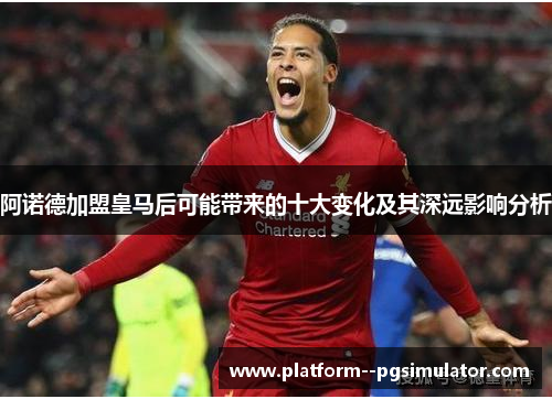 阿诺德加盟皇马后可能带来的十大变化及其深远影响分析