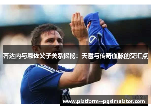 齐达内与恩佐父子关系揭秘：天赋与传奇血脉的交汇点
