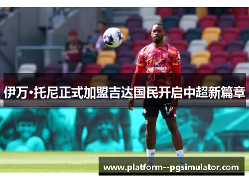 伊万·托尼正式加盟吉达国民开启中超新篇章