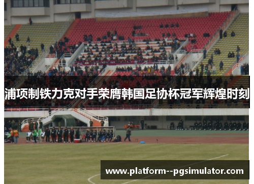 浦项制铁力克对手荣膺韩国足协杯冠军辉煌时刻 浦项制铁力克对手荣膺韩国足协杯冠军辉煌时刻