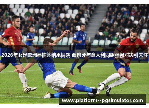 2026年女足欧洲杯抽签结果揭晓 西班牙与意大利同组强强对决引关注
