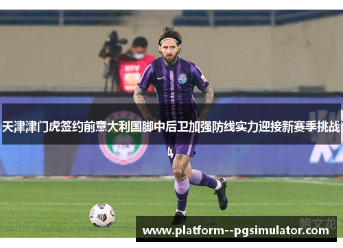 天津津门虎签约前意大利国脚中后卫加强防线实力迎接新赛季挑战