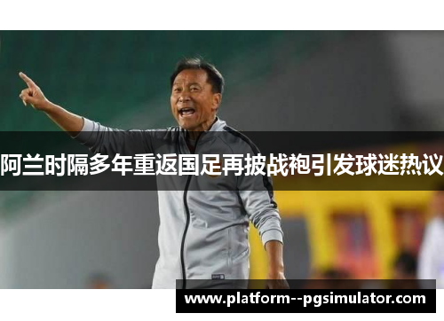 阿兰时隔多年重返国足再披战袍引发球迷热议