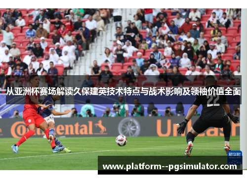 从亚洲杯赛场解读久保建英技术特点与战术影响及领袖价值全面