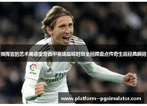 指挥官的艺术莫德里奇西甲赛场巅峰时刻全回顾盘点传奇生涯经典瞬间
