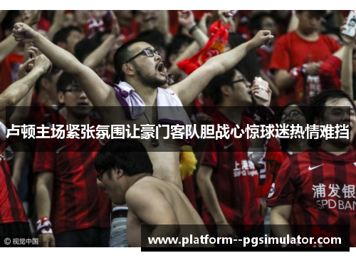 卢顿主场紧张氛围让豪门客队胆战心惊球迷热情难挡
