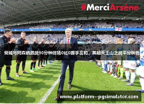 曼城与阿森纳激战90分钟终场0比0握手言和,英超天王山之战平分秋色 曼城与阿森纳激战90分钟终场0比0握手言和,英超天王山之战平分秋色