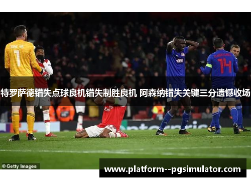 特罗萨德错失点球良机错失制胜良机 阿森纳错失关键三分遗憾收场
