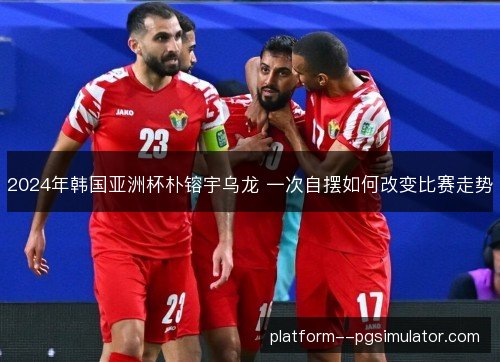 2024年韩国亚洲杯朴镕宇乌龙 一次自摆如何改变比赛走势 2024年韩国亚洲杯朴镕宇乌龙 一次自摆如何改变比赛走势
